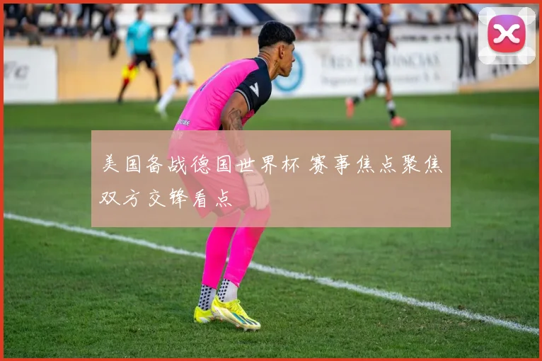 美国备战德国世界杯 赛事焦点聚焦双方交锋看点