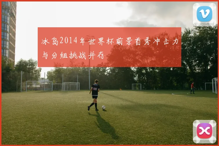 冰岛2014年世界杯前景首秀冲击力与分组挑战并存